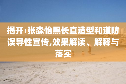 揭開:張淼怡黑長直造型和謹(jǐn)防誤導(dǎo)性宣傳,效果解讀、解釋與落實
