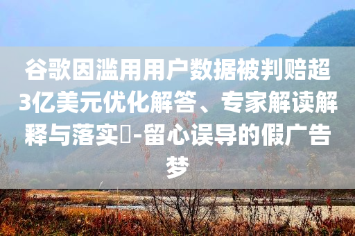 谷歌因?yàn)E用用戶數(shù)據(jù)被判賠超3億美元優(yōu)化解答、專家解讀解釋與落實(shí)?-留心誤導(dǎo)的假廣告夢