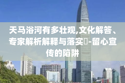 天馬浴河有多壯觀,文化解答、專家解析解釋與落實(shí)?-留心宣傳的陷阱