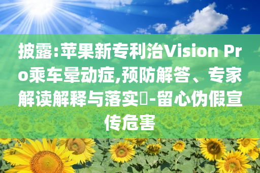 披露:蘋果新專利治Vision Pro乘車暈動(dòng)癥,預(yù)防解答、專家解讀解釋與落實(shí)?-留心偽假宣傳危害