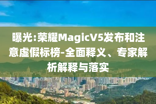 曝光:榮耀MagicV5發(fā)布和注意虛假標(biāo)榜-全面釋義、專家解析解釋與落實(shí)