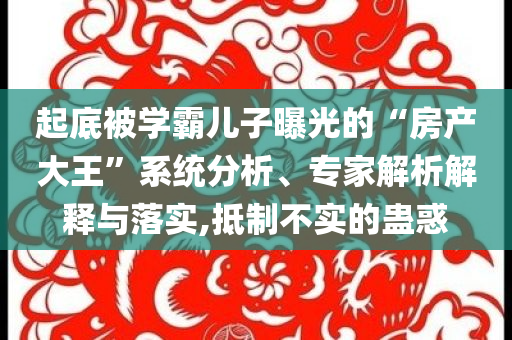 起底被學(xué)霸兒子曝光的“房產(chǎn)大王”系統(tǒng)分析、專家解析解釋與落實(shí),抵制不實(shí)的蠱惑