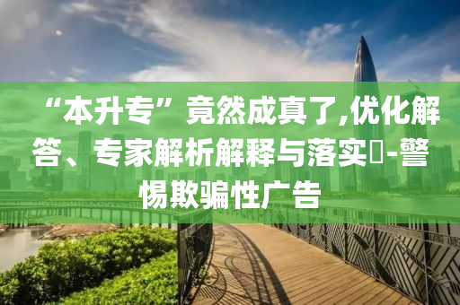 “本升專”竟然成真了,優(yōu)化解答、專家解析解釋與落實(shí)?-警惕欺騙性廣告