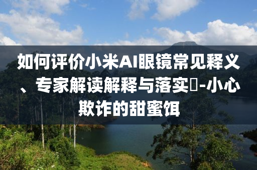 如何評價小米AI眼鏡常見釋義、專家解讀解釋與落實?-小心欺詐的甜蜜餌
