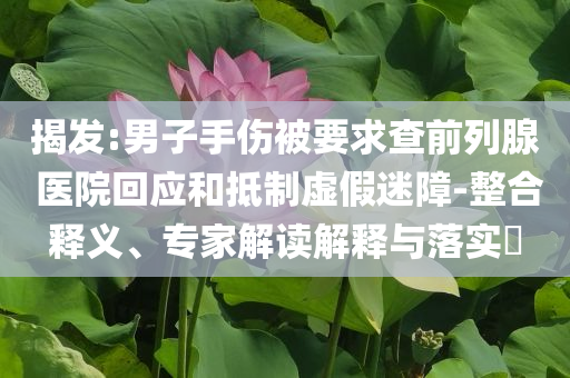 揭發(fā):男子手傷被要求查前列腺 醫(yī)院回應(yīng)和抵制虛假迷障-整合釋義、專家解讀解釋與落實(shí)?