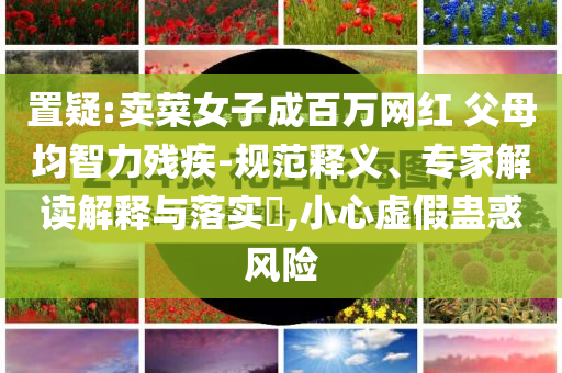 置疑:賣菜女子成百萬網(wǎng)紅 父母均智力殘疾-規(guī)范釋義、專家解讀解釋與落實(shí)?,小心虛假蠱惑風(fēng)險(xiǎn)