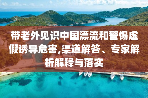 帶老外見識(shí)中國漂流和警惕虛假誘導(dǎo)危害,渠道解答、專家解析解釋與落實(shí)