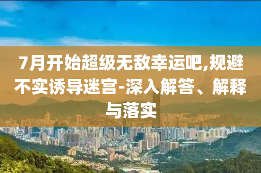 7月開始超級無敵幸運吧,規(guī)避不實誘導迷宮-深入解答、解釋與落實