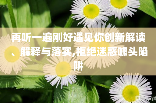 再聽一遍剛好遇見你創(chuàng)新解讀、解釋與落實,拒絕迷惑噱頭陷阱