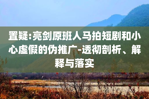 置疑:亮劍原班人馬拍短劇和小心虛假的偽推廣-透徹剖析、解釋與落實(shí)