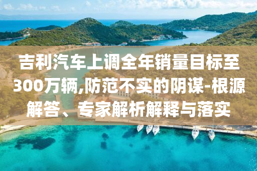 吉利汽車上調全年銷量目標至300萬輛,防范不實的陰謀-根源解答、專家解析解釋與落實