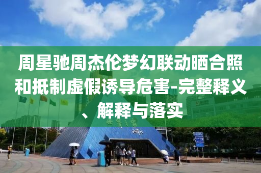 周星馳周杰倫夢幻聯(lián)動曬合照和抵制虛假誘導(dǎo)危害-完整釋義、解釋與落實