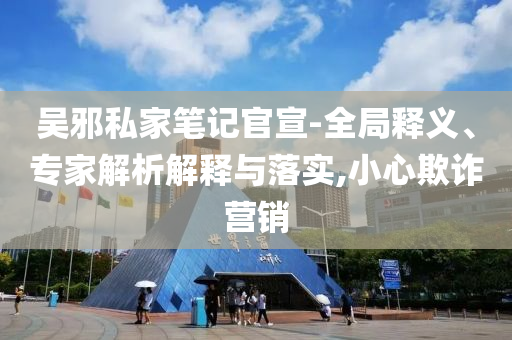 吳邪私家筆記官宣-全局釋義、專家解析解釋與落實,小心欺詐營銷
