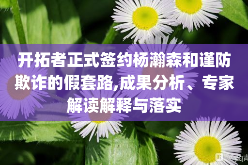 開拓者正式簽約楊瀚森和謹(jǐn)防欺詐的假套路,成果分析、專家解讀解釋與落實(shí)