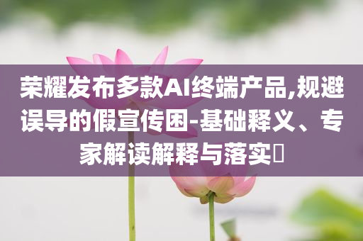 榮耀發(fā)布多款AI終端產品,規(guī)避誤導的假宣傳困-基礎釋義、專家解讀解釋與落實?
