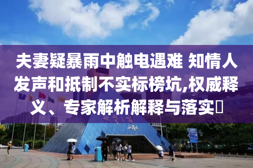 夫妻疑暴雨中觸電遇難 知情人發(fā)聲和抵制不實標榜坑,權威釋義、專家解析解釋與落實?