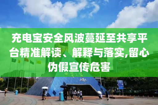 充電寶安全風(fēng)波蔓延至共享平臺精準(zhǔn)解讀、解釋與落實(shí),留心偽假宣傳危害
