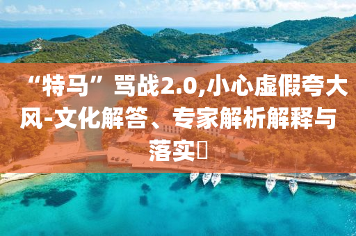 “特馬”罵戰(zhàn)2.0,小心虛假夸大風(fēng)-文化解答、專家解析解釋與落實?