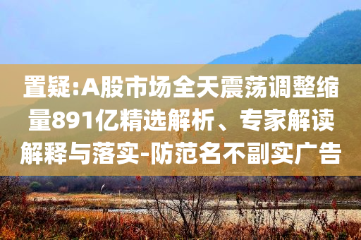 置疑:A股市場全天震蕩調整縮量891億精選解析、專家解讀解釋與落實-防范名不副實廣告
