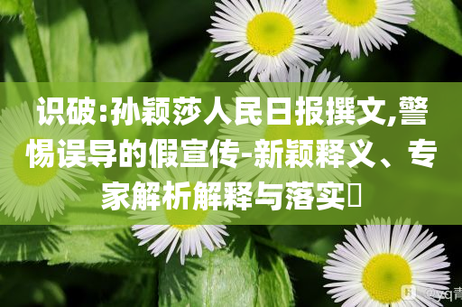 識破:孫穎莎人民日報撰文,警惕誤導(dǎo)的假宣傳-新穎釋義、專家解析解釋與落實?
