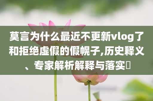 莫言為什么最近不更新vlog了和拒絕虛假的假幌子,歷史釋義、專家解析解釋與落實?