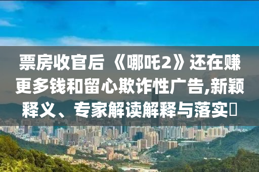 票房收官后 《哪吒2》還在賺更多錢和留心欺詐性廣告,新穎釋義、專家解讀解釋與落實(shí)?