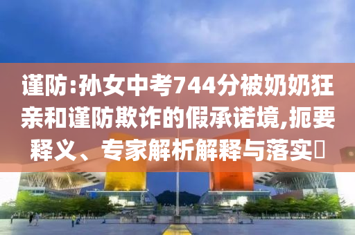 謹防:孫女中考744分被奶奶狂親和謹防欺詐的假承諾境,扼要釋義、專家解析解釋與落實?