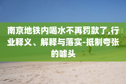 南京地鐵內(nèi)喝水不再罰款了,行業(yè)釋義、解釋與落實-抵制夸張的噱頭
