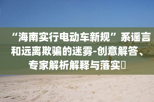 “海南實(shí)行電動(dòng)車新規(guī)”系謠言和遠(yuǎn)離欺騙的迷霧-創(chuàng)意解答、專家解析解釋與落實(shí)?
