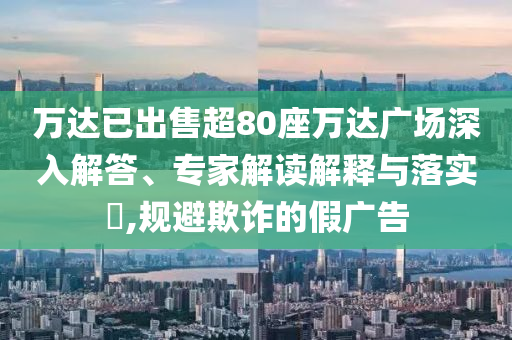 萬達(dá)已出售超80座萬達(dá)廣場深入解答、專家解讀解釋與落實(shí)?,規(guī)避欺詐的假廣告