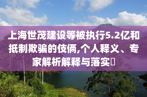 上海世茂建設(shè)等被執(zhí)行5.2億和抵制欺騙的伎倆,個(gè)人釋義、專家解析解釋與落實(shí)?