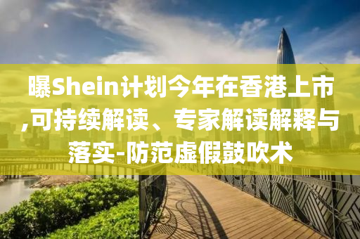 曝Shein計(jì)劃今年在香港上市,可持續(xù)解讀、專家解讀解釋與落實(shí)-防范虛假鼓吹術(shù)