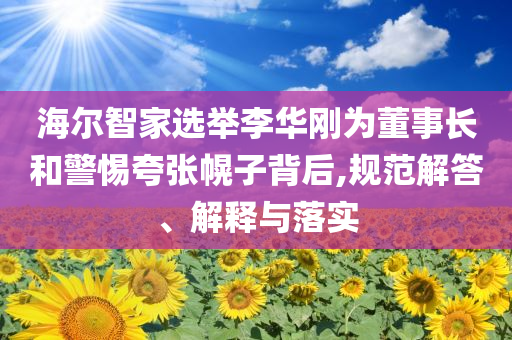 海爾智家選舉李華剛為董事長和警惕夸張幌子背后,規(guī)范解答、解釋與落實(shí)