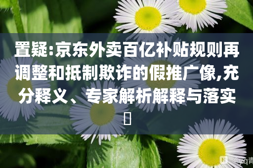置疑:京東外賣百億補(bǔ)貼規(guī)則再調(diào)整和抵制欺詐的假推廣像,充分釋義、專家解析解釋與落實(shí)?