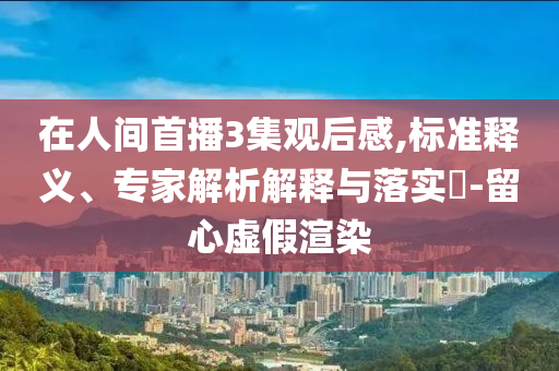 在人間首播3集觀后感,標準釋義、專家解析解釋與落實?-留心虛假渲染