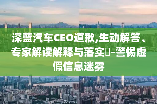 深藍(lán)汽車CEO道歉,生動(dòng)解答、專家解讀解釋與落實(shí)?-警惕虛假信息迷霧