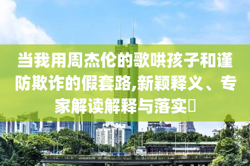 當我用周杰倫的歌哄孩子和謹防欺詐的假套路,新穎釋義、專家解讀解釋與落實?