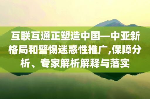 互聯(lián)互通正塑造中國—中亞新格局和警惕迷惑性推廣,保障分析、專家解析解釋與落實(shí)