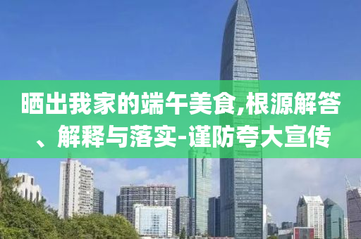曬出我家的端午美食,根源解答、解釋與落實(shí)-謹(jǐn)防夸大宣傳