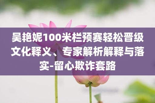 吳艷妮100米欄預(yù)賽輕松晉級(jí)文化釋義、專家解析解釋與落實(shí)-留心欺詐套路