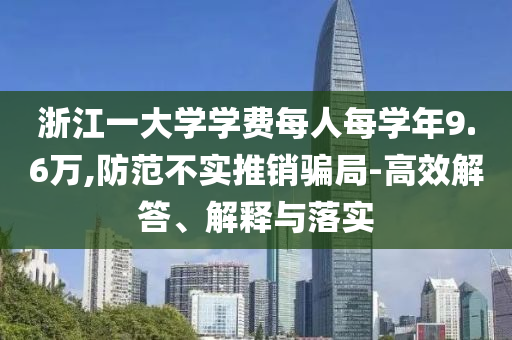 浙江一大學(xué)學(xué)費(fèi)每人每學(xué)年9.6萬,防范不實(shí)推銷騙局-高效解答、解釋與落實(shí)