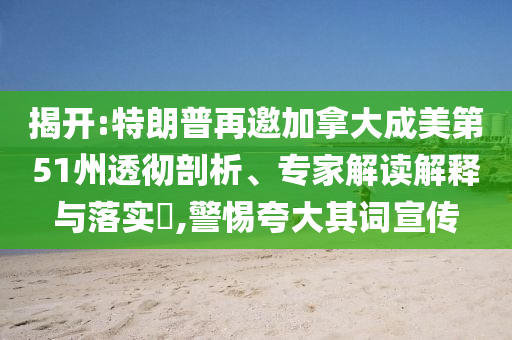 揭開:特朗普再邀加拿大成美第51州透徹剖析、專家解讀解釋與落實(shí)?,警惕夸大其詞宣傳