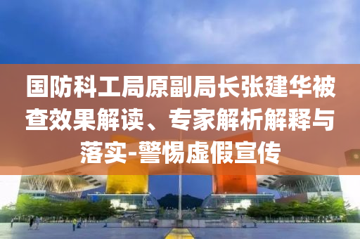 國防科工局原副局長張建華被查效果解讀、專家解析解釋與落實(shí)-警惕虛假宣傳