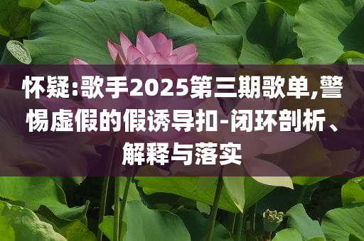 懷疑:歌手2025第三期歌單,警惕虛假的假誘導(dǎo)扣-閉環(huán)剖析、解釋與落實(shí)