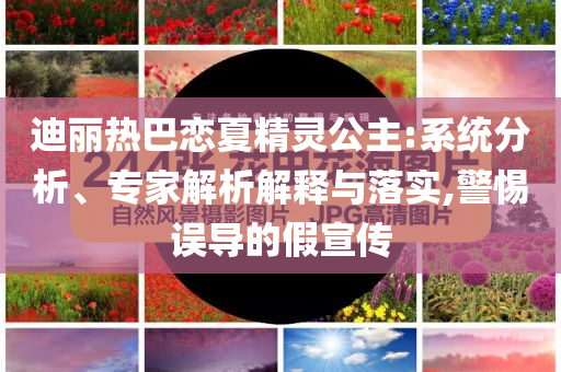 迪麗熱巴戀夏精靈公主:系統(tǒng)分析、專家解析解釋與落實(shí),警惕誤導(dǎo)的假宣傳