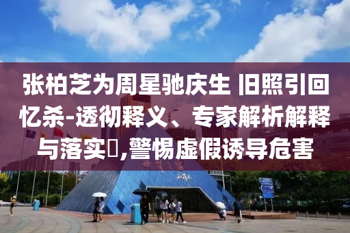 張柏芝為周星馳慶生 舊照引回憶殺-透徹釋義、專家解析解釋與落實(shí)?,警惕虛假誘導(dǎo)危害