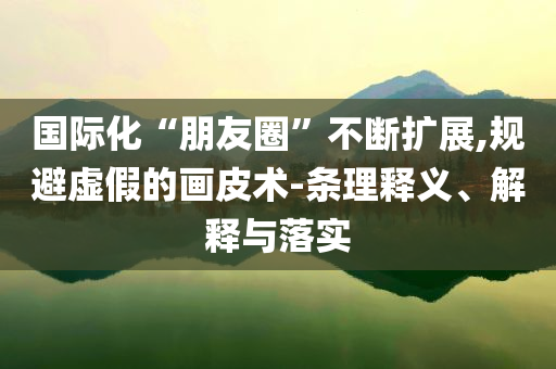 國際化“朋友圈”不斷擴展,規(guī)避虛假的畫皮術-條理釋義、解釋與落實