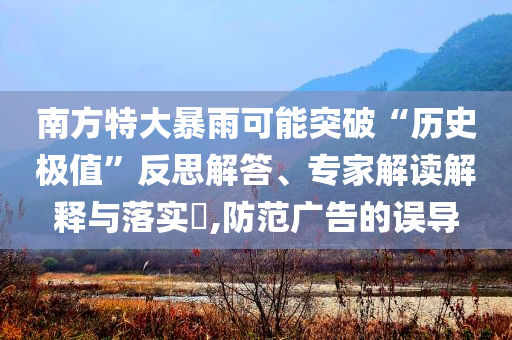 南方特大暴雨可能突破“歷史極值”反思解答、專家解讀解釋與落實(shí)?,防范廣告的誤導(dǎo)