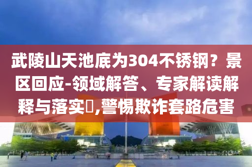 武陵山天池底為304不銹鋼？景區(qū)回應(yīng)-領(lǐng)域解答、專家解讀解釋與落實(shí)?,警惕欺詐套路危害