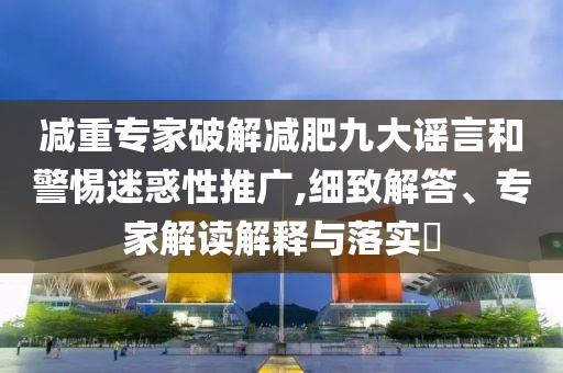 減重專家破解減肥九大謠言和警惕迷惑性推廣,細致解答、專家解讀解釋與落實?
